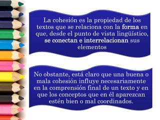 La cohesión es la propiedad de los
textos que se relaciona con la forma en
que, desde el punto de vista lingüístico,
se conectan e interrelacionan sus
elementos
No obstante, está claro que una buena o
mala cohesión influye necesariamente
en la comprensión final de un texto y en
que los conceptos que en él aparezcan
estén bien o mal coordinados.
 