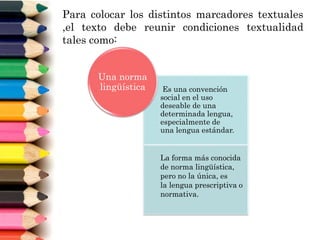 Para colocar los distintos marcadores textuales
,el texto debe reunir condiciones textualidad
tales como:
Es una convención
social en el uso
deseable de una
determinada lengua,
especialmente de
una lengua estándar.
La forma más conocida
de norma lingüística,
pero no la única, es
la lengua prescriptiva o
normativa.
Una norma
lingüística
 