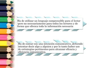 Ha de utilizar un lenguaje comprensible para el lector
;pero no necesariamente para todos los lectores y de
forma que ofrezca toda la información necesaria
Ha de contar con una intención comunicativa ,debiendo
intentar decir algo a alguien y por lo tanto haber uso
de estrategias pertinentes para alcanzar eficacia y
eficiencia comunicativa.
 
