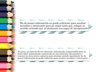 Ha de poseer información en grado suficiente para resultar
novedoso e interesante pero,no exigir tanto que, colapse su
sentido evitando que ,el destinario sea capaz de interpretarlo
Así pues, un texto ha de ser coherente, cohesionado ,comprensible para su
lector ideal ,intencionado ,enmarcado en una situación comunicativa e
inmerso en otros textos o géneros para alcanzar sentido ;igualmente ha de
poseer información en grado suficiente para resultar novedoso e interesante.
 