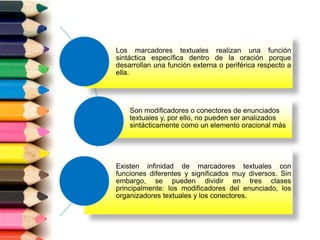 Los marcadores textuales realizan una función
sintáctica específica dentro de la oración porque
desarrollan una función externa o periférica respecto a
ella.
Son modificadores o conectores de enunciados
textuales y, por ello, no pueden ser analizados
sintácticamente como un elemento oracional más
Existen infinidad de marcadores textuales con
funciones diferentes y significados muy diversos. Sin
embargo, se pueden dividir en tres clases
principalmente: los modificadores del enunciado, los
organizadores textuales y los conectores.
 