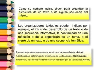 Como su nombre indica, sirven para organizar la
estructura de un texto o de alguna secuencia del
mismo.
Los organizadores textuales pueden indicar, por
ejemplo, el inicio del desarrollo de un texto o de
una secuencia informativa, la continuidad de una
reflexión o de la exposición de un tema, o el
cierre de un texto o de una secuencia temática.
Para empezar, debemos centrar el asunto que vamos a abordar. (Inicio)
A continuación, trataremos del crecimiento de los telómeros. (Continuación)
Finalmente, no se debe olvidar el esfuerzo realizado por los voluntarios.(Cierre)
 
