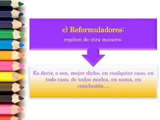 Es decir, o sea, mejor dicho, en cualquier caso, en
todo caso, de todos modos, en suma, en
conclusión…
c) Reformuladores:
repiten de otra manera:
 