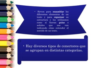 • Sirven para ensamblar los
diferentes elementos de un
texto y para organizar su
estructura y los utilizamos
como si fueran guías o
señales que nos van
indicando cómo entender el
sentido de un texto.
• Hay diversos tipos de conectores que
se agrupan en distintas categorías.
 