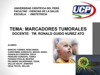 TEMA: MARCADORES TUMORALES
DOCENTE: TM. RONALD GUIDO NUÑEZ ATO
IQUITOS-PERÚ
2017
UNIVERSIDAD CIENTÍFICA DEL PERÚ
FACULTAD : CIENCIAS DE LA SALUD
ESCUELA : OBSTETRICIA
ALUMNO:
BANCHO TORRES, ROSA MARIA
CURICHIMBA GONZALES, MIGUEL ANGEL
GONZALES CORDOVA, SOFIA
PANDURO CORDOVA, YORKA
PIZANGO POCLIN, BEATRIZ
PALOMINO VALDERRAMA, CESIA
VALLES HOLFF, JENNIFER
VEGA TECCO, HELLEN
 