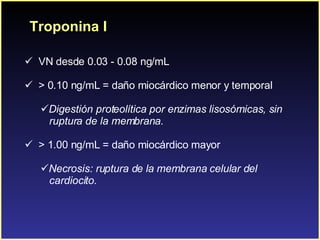 Troponina I VN desde 0.03 - 0.08 ng/mL > 0.10 ng/mL = daño miocárdico menor y temporal Digestión proteolítica por enzimas lisosómicas, sin  ruptura de la membrana. > 1.00 ng/mL = daño miocárdico mayor  Necrosis: ruptura de la membrana celular del  cardiocito. 