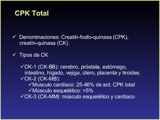 Denominaciones: Creatín-fosfo-quinasa (CPK),  creatín-quinasa (CK). Tipos de CK CK-1 (CK-BB): cerebro, próstata , estómago,  intestino, hígado, vejiga, útero, placenta y tiroides.  CK-2 (CK-MB):  Musculo cardíaco: 25-46% de act. CPK total Músculo esquelético: <5% CK-3 (CK-MM): músculo esquelético y cardiaco CPK Total 