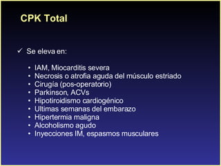 CPK Total Se eleva en: IAM, Miocarditis severa Necrosis o atrofia aguda del músculo estriado Cirugía (pos-operatorio) Parkinson, ACVs Hipotiroidismo cardiogénico Ultimas semanas del embarazo Hipertermia maligna Alcoholismo agudo Inyecciones IM, espasmos musculares 