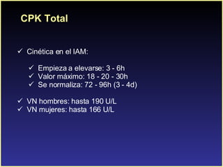 CPK Total C inética en el IAM: Empieza a elevarse: 3 - 6h Valor máximo: 18 - 20 - 30h Se normaliza: 72 - 96h (3 - 4d) VN hombres: hasta 190 U/L VN mujeres: hasta 166 U/L 
