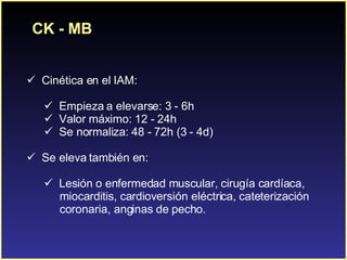 CK - MB C inética en el IAM: Empieza a elevarse: 3 - 6h Valor máximo: 12 - 24h Se normaliza: 48 - 72h (3 - 4d) Se eleva también en:  Lesión o enfermedad muscular, cirugía cardíaca,  miocarditis, cardioversión eléctrica, cateterización  coronaria, anginas de pecho. 