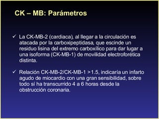 CK – MB: Parámetros La CK-MB-2 (cardiaca), al llegar a la circulación es atacada por la carboxipeptidasa, que escinde un  residuo lisina del extremo carboxílico para dar lugar a  una isoforma (CK-MB-1) de movilidad electroforética  distinta.  Relación CK-MB-2/CK-MB-1 > 1.5, indicaría un infarto  agudo de miocardio con una gran sensibilidad, sobre  todo sí ha transcurrido 4 a 6 horas desde la  obstrucción coronaria. 