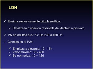 LDH Enzima exclusivamente citoplasmática: Cataliza la oxidación reversible de l-lactato a piruvato VN en adultos a 37 ºC: De 230 a 460 U/L C inética en el IAM: Empieza a elevarse: 12 - 16h  Valor máximo: 30 - 40h  Se normaliza: 10 – 12d 
