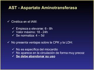 AST - Aspartato Aminotransferasa C inética en el IAM: Empieza a elevarse: 6 - 8h Valor máximo: 18 - 24h Se normaliza: 4 – 5d  No presenta ventajas sobre la CPK y la LDH:  No es específica del miocardio No aparece en la circulación de forma muy precoz Se debe abandonar su uso 