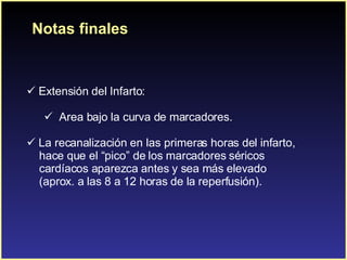Notas finales Extensión del Infarto:  Area bajo la curva de marcadores. La recanalización en las primeras horas del infarto,  hace que el “pico” de los marcadores séricos  cardíacos aparezca antes y sea más elevado  (aprox. a las 8 a 12 horas de la reperfusión). 