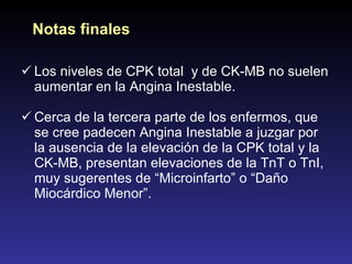 Los niveles de CPK total  y de CK-MB no suelen aumentar en la Angina Inestable. Cerca de la tercera parte de los enfermos, que se cree padecen Angina Inestable a juzgar por la ausencia de la elevación de la CPK total y la CK-MB, presentan elevaciones de la TnT o TnI, muy sugerentes de “Microinfarto” o “Daño Miocárdico Menor”. Notas finales 