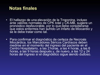 El hallazgo de una elevación de la Troponina, incluso ante valores normales de CPK total y CK-MB, sugiere un pronóstico desfavorable, por lo que debe considerarse que estos enfermos han sufrido un Infarto de Miocardio y se le debe tratar como tal. Para confirmar el diagnóstico de certeza de Necrosis Miocárdica, los Marcadores Séricos Cardíacos deben medirse en el momento del ingreso del paciente en el Centro Hospitalario, a las 2 horas, a las 4 horas, a las 6 horas, a las 9 horas después y, de nuevo, a las 12 y 24 horas del ingreso sí el diagnóstico sigue siendo dudoso. Notas finales 