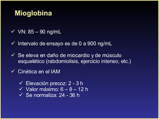 Mioglobina VN: 85 – 90 ng/mL Intervalo de ensayo es de 0 a 900 ng/mL . Se eleva en daño de miocardio y de músculo  esquelético (rabdomiolisis, ejercicio intenso, etc.) Cinética en el IAM Elevación precoz: 2 - 3 h Valor máximo: 6 – 8 – 12 h Se normaliza: 24 - 36 h 
