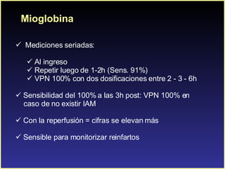 Mioglobina Mediciones seriadas: Al ingreso Repetir luego de 1-2h (Sens. 91%) VPN 100% con dos dosificaciones entre 2 - 3 - 6h Sensibilidad del 100% a las 3h post: VPN 100% en  caso de no existir IAM Con la reperfusión = cifras se elevan más Sensible para monitorizar reinfartos 