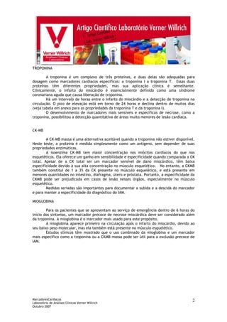 MarcadoresCardíacos
Laboratório de Análises Clínicas Verner Willrich
Outubro 2007
2
TROPONINA
A troponina é um complexo de três proteínas, e duas delas são adequadas para
dosagem como marcadores cardíacos específicos: a troponina I a troponina T. Essas duas
proteínas têm diferentes propriedades, mas sua aplicação clínica é semelhante.
Clinicamente, o infarto do miocárdio é essencialmente definido como uma síndrome
coronariana aguda que causa liberação de troponina.
Há um intervalo de horas entre o infarto do miocárdio e a detecção de troponina na
circulação. O pico de elevação está em torno de 24 horas e declina dentro de muitos dias
(veja tabela em anexo para as propriedades da troponina T e da troponina I).
O desenvolvimento de marcadores mais sensíveis e específicos de necrose, como a
troponina, possibilitou a detecção quantitativa de áreas muito menores de lesão cardíaca.
CK-MB
A CK-MB massa é uma alternativa aceitável quando a troponina não estiver disponível.
Neste teste, a proteína é medida simplesmente como um antígeno, sem depender de suas
propriedades enzimáticas.
A isoenzima CK-MB tem maior concentração nos miócitos cardíacos do que nos
esqueléticos. Ela oferece um ganho em sensibilidade e especificidade quando comparada a CK
total. Apesar de a CK total ser um marcador sensível de dano miocárdico, têm baixa
especificidade devido à sua alta concentração no músculo esquelético. No entanto, a CKMB
também constitui de 1 a 3% da CK presente no músculo esquelético, e está presente em
menores quantidades no intestino, diafragma, útero e próstata. Portanto, a especificidade da
CKMB pode ser prejudicada em casos de lesão nesses órgãos, especialmente no músculo
esquelético.
Medidas seriadas são importantes para documentar a subida e a descida do marcador
e para manter a especificidade do diagnóstico do IAM.
MIOGLOBINA
Para os pacientes que se apresentam ao serviço de emergência dentro de 6 horas do
início dos sintomas, um marcador precoce de necrose miocárdica deve ser considerado além
da troponina. A mioglobina é o marcador mais usado para este propósito.
A mioglobina aparece primeiro na circulação após o infarto do miocárdio, devido ao
seu baixo peso molecular, mas ela também está presente no músculo esquelético.
Estudos clínicos têm mostrado que o uso combinado da mioglobina e um marcador
mais específico como a troponina ou a CKMB massa pode ser útil para a exclusão precoce de
IAM.
 