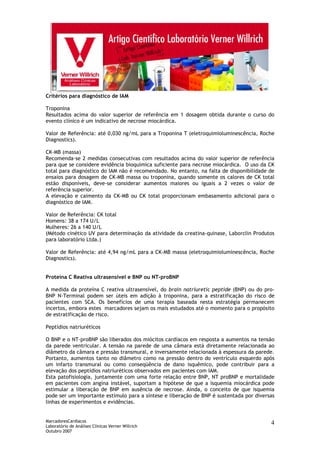 MarcadoresCardíacos
Laboratório de Análises Clínicas Verner Willrich
Outubro 2007
4
Critérios para diagnóstico de IAM
Troponina
Resultados acima do valor superior de referência em 1 dosagem obtida durante o curso do
evento clínico é um indicativo de necrose miocárdica.
Valor de Referência: até 0,030 ng/mL para a Troponina T (eletroquimioluminescência, Roche
Diagnostics).
CK-MB (massa)
Recomenda-se 2 medidas consecutivas com resultados acima do valor superior de referência
para que se considere evidência bioquímica suficiente para necrose miocárdica. O uso da CK
total para diagnóstico do IAM não é recomendado. No entanto, na falta de disponibilidade de
ensaios para dosagem de CK-MB massa ou troponina, quando somente os calores de CK total
estão disponíveis, deve-se considerar aumentos maiores ou iguais a 2 vezes o valor de
referência superior.
A elevação e caimento da CK-MB ou CK total proporcionam embasamento adicional para o
diagnóstico de IAM.
Valor de Referência: CK total
Homens: 38 a 174 U/L
Mulheres: 26 a 140 U/L
(Método cinético UV para determinação da atividade da creatina-quinase, Laborclin Produtos
para laboratório Ltda.)
Valor de Referência: até 4,94 ng/mL para a CK-MB massa (eletroquimioluminescência, Roche
Diagnostics).
Proteína C Reativa ultrasensível e BNP ou NT-proBNP
A medida da proteína C reativa ultrasensível, do brain natriuretic peptide (BNP) ou do pro-
BNP N-Terminal podem ser úteis em adição à troponina, para a estratificação do risco de
pacientes com SCA. Os benefícios de uma terapia baseada nesta estratégia permanecem
incertos, embora estes marcadores sejam os mais estudados até o momento para o propósito
de estratificação de risco.
Peptídios natriuréticos
O BNP e o NT-proBNP são liberados dos miócitos cardíacos em resposta a aumentos na tensão
da parede ventricular. A tensão na parede de uma câmara está diretamente relacionada ao
diâmetro da câmara e pressão transmural, e inversamente relacionada à espessura da parede.
Portanto, aumentos tanto no diâmetro como na pressão dentro do ventrículo esquerdo após
um infarto transmural ou como conseqüência de dano isquêmico, pode contribuir para a
elevação dos peptídios natriuréticos observados em pacientes com IAM.
Esta patofisiologia, juntamente com uma forte relação entre BNP, NT proBNP e mortalidade
em pacientes com angina instável, suportam a hipótese de que a isquemia miocárdica pode
estimular a liberação de BNP em ausência de necrose. Ainda, o conceito de que isquemia
pode ser um importante estímulo para a síntese e liberação de BNP é sustentada por diversas
linhas de experimentos e evidências.
 