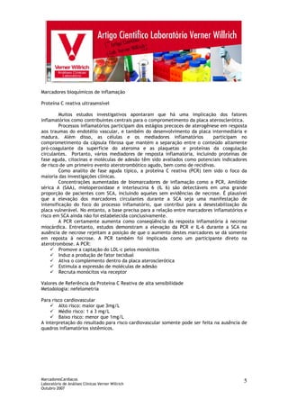 MarcadoresCardíacos
Laboratório de Análises Clínicas Verner Willrich
Outubro 2007
5
Marcadores bioquímicos de inflamação
Proteína C reativa ultrasensível
Muitos estudos investigativos apontaram que há uma implicação dos fatores
inflamatórios como contribuintes centrais para o comprometimento da placa aterosclerótica.
Processos inflamatórios participam dos estágios precoces de aterogênese em resposta
aos traumas do endotélio vascular, e também do desenvolvimento da placa intermediária e
madura. Além disso, as células e os mediadores inflamatórios participam no
comprometimento da cápsula fibrosa que mantém a separação entre o conteúdo altamente
pró-coagulante da superfície do ateroma e as plaquetas e proteínas da coagulação
circulantes. Portanto, vários mediadores de resposta inflamatória, incluindo proteínas de
fase aguda, citocinas e moléculas de adesão têm sido avaliados como potenciais indicadores
de risco de um primeiro evento aterotrombótico agudo, bem como de recidivas.
Como analito de fase aguda típico, a proteína C reativa (PCR) tem sido o foco da
maioria das investigações clínicas.
Concentrações aumentadas de biomarcadores de inflamação como a PCR, Amilóide
sérica A (SAA), mieloperoxidase e interleucina 6 (IL 6) são detectáveis em uma grande
proporção de pacientes com SCA, incluindo aqueles sem evidências de necrose. É plausível
que a elevação dos marcadores circulantes durante a SCA seja uma manifestação de
intensificação do foco do processo inflamatório, que contribui para a desestabilização da
placa vulnerável. No entanto, a base precisa para a relação entre marcadores inflamatórios e
risco em SCA ainda não foi estabelecida conclusivamente.
A PCR certamente aumenta como conseqüência da resposta inflamatória à necrose
miocárdica. Entretanto, estudos demonstram a elevação da PCR e IL-6 durante a SCA na
ausência de necrose rejeitam a posição de que o aumento destes marcadores se dá somente
em reposta à necrose. A PCR também foi implicada como um participante direto na
aterotrombose. A PCR:
Promove a captação do LDL-c pelos monócitos
Induz a produção de fator tecidual
Ativa o complemento dentro da placa aterosclerótica
Estimula a expressão de moléculas de adesão
Recruta monócitos via receptor
Valores de Referência da Proteína C Reativa de alta sensibilidade
Metodologia: nefelometria
Para risco cardiovascular
Alto risco: maior que 3mg/L
Médio risco: 1 a 3 mg/L
Baixo risco: menor que 1mg/L
A interpretação do resultado para risco cardiovascular somente pode ser feita na ausência de
quadros inflamatórios sistêmicos.
 
