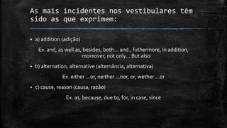 As mais incidentes nos vestibulares têm
sido as que exprimem:


a) addition (adição)

Ex. and, as well as, besides, both... and., futhermore, in addition,
moreover, not only... But also


b) alternation, alternative (alternância, alternativa)

Ex. either ...or, neither ...nor, or, wether ...or


c) cause, reason (causa, razão)
Ex. as, because, due to, for, in case, since

 