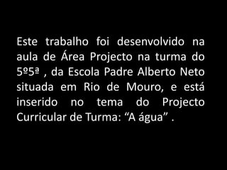 Este trabalho foi desenvolvido na aula de Área Projecto na turma do 5º5ª , da Escola Padre Alberto Neto situada em Rio de Mouro, e está inserido no tema do Projecto Curricular de Turma: “A água” .