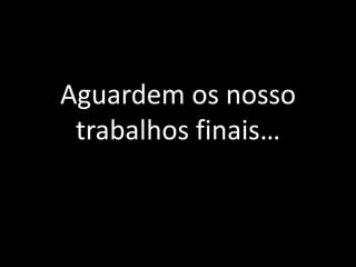 Aguardem os nosso trabalhos finais…