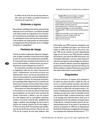 Barba EJR. Marcadores de remodelado óseo y osteoporosis



        no difiere de las otras formas de esta enferme-                   Cuadro IV. Factores de riesgo a considerar
        dad, salvo por la edad y el estado funcional al                     para la indicación de densitometría.50-52
        momento de la aparición. 49
                                                                    •	Historia personal de fracturas.
                                                                    •	Antecedentes de fracturas en familiares de primer grado.
                 Síntomas y signos                                  •	Enfermedades asociadas (cuadro III).
                                                                    •	Menopausia precoz (< 40 años) o quirúrgica (< 45 años).
                                                                    •	Carencia de estrógenos en la premenopausia.
      No presenta manifestaciones clínicas características          •	Delgadez (IMC < 20) o trastornos de la conducta alimen-
      hasta que ocurre una fractura. Los dolores dorsales             taria.
      o de cadera suelen ser originados en los músculos,            •	Ingesta de corticoides u otras drogas (cuadro V).
                                                                    •	Tabaquismo (más de 10 cigarros por día).
      por microfracturas vertebrales o por osteomalacia.
                                                                    •	Amenorrea primaria o secundaria.
      La manifestación clínica más frecuente son la fractu-         •	Bajo consumo de calcio.
      ra de vértebras, las cuales pueden ser asintomáticas
      y se diagnostican frecuentemente como un hallazgo
      incidental en radiografías.48                                enfermedad, que 35% presentan osteopenia, que
                                                                   la tasa de mortalidad que sigue a una fractura de
                 Factores de riesgo                                cadera es 20% más alta dentro del primer año,
                                                                   que 10% de las mujeres se hacen dependientes
      Cuando se evalúa a sujetos para descartar osteopo-           luego de una fractura, que 19% requiere cuidados
      rosis, se debe considerar ciertos factores de riesgo         domiciliarios, que menos de 50% retornarán a sus
      (cuadro IV) que han sido ampliamente estudiados.             actividades habituales y que los costos directos e
      Es importante tener presentes dichos factores, así           indirectos que genera esta patología son altísimos,
122   como enfermedades y medicamentos que secun-                  se hace necesario elaborar pautas de diagnóstico,
      dariamente causan osteoporosis (cuadro V).                   prevención y tratamiento que permitan atenuar los
          Es importante puntualizar que esta enfermedad            efectos médicos, sociales y financieros que produce
      se diagnostica cada vez con mayor frecuencia en              esta enfermedad sobre la salud pública.31,35,50
      niños y adolescentes; las formas primarias son
      relativamente raras y las formas secundarias son                               Diagnóstico
      más comunes (presente en pacientes afectados por
      enfermedades crónicas). En este grupo de pacien-             Como se mencionó, el impacto de la osteoporo-
      tes la patología debe sospecharse en presencia de            sis sobre los costos de salud, calidad de vida, así
      fracturas por traumas mínimos, dolor óseo crónico            como la morbimortalidad asociada, demuestran
      o evidencia radiológica de densidad ósea reducida.63         una necesidad urgente para descubrir factores que
          De acuerdo con datos demográficos en México,             contribuyan al desarrollo del padecimiento y en-
      el incremento en los años de vida promedio hace              contrar medidas para prevenirlo. Existen diferentes
      que la población de más de 65 años aumente de                métodos que permiten medir la densidad mineral
      manera importante y debido a que las mujeres                 ósea de forma fiable: a) absorciometría por rayos
      son más longevas que su contraparte masculina,               X de energía dual (densitometría ósea) que se
                              www.medigraphic.org.mx
      conlleva al aumento anual de esta «población de              constituye como el más utilizado, b) biopsia ósea y
      riesgo» a padecer esta patología. Se estima que la           c) laboratorio, mediante la determinación de mar-
      fracción de mujeres mayores de 65 años llegue a              cadores bioquímicos. En el cuadro VI, se enlistan los
      6.7% en el censo 2010. Conociendo que la pobla-              criterios propuestos en 1994 por la Organización
      ción de más de 65 años aumenta 1% por año, que               Mundial de la Salud para el diagnóstico de osteope-
      51% de las mujeres de esta edad padecen esta                 nia y osteoporosis mediante densitometría.37,42,64,65


                                                 Rev Mex Patol Clin, Vol. 58, Núm. 3, pp 113-137 • Julio - Septiembre, 2011
 