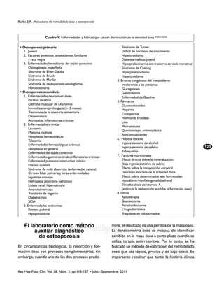 Barba EJR. Marcadores de remodelado óseo y osteoporosis



                   Cuadro V. Enfermedades y hábitos que causan disminución de la densidad ósea.47,50,51,53-62

 • Osteoporosis primaria                                             		 Síndrome de Turner
 	 1. Juvenil                                                        		 Déficit de hormona de crecimiento
 	 2. Factores genéticos: antecedentes familiares                    		 Hipertiroidismo
 		 y raza negra                                                     		 Diabetes mellitus juvenil
 	 3. Enfermedades hereditarias del tejido conectivo                 		 Hiperprolactinemia con trastorno del ciclo menstrual
 		 Osteogénesis imperfecta                                          		 Síndrome de Cushing
 		 Síndrome de Ehler-Danlos                                         		 Hiperparatiroidismo
 		 Síndrome de Bruck                                                		 Hipertiroidismo
 		 Síndrome de Marfán                                               	 4. Errores congénitos del metabolismo
 		 Síndrome de osteoporosis-seudoglioma                             		 Intolerancia a las proteínas
 		 Homocistinuria                                                   		 Glucogenosis
 • Osteoporosis secundaria                                           		 Galactosemia
 	 1. Enfermedades neuromusculares                                   		 Enfermedad de Gaucher
 		 Parálisis cerebral                                                	 5. Fármacos
 		 Distrofia muscular de Duchenne                                   		 Glucocorticoides
 		 Inmovilización prolongada (> 3 meses)                            		 Heparina
 		 Trastornos de la conducta alimentaria                            		 Ciclosporina
 		 Osteomalacia
                                                                     		 Hormonas tiroideas
 		 Artropatías inflamatorias crónicas
                                                                     		 Litio
 	 2. Enfermedades crónicas
                                                                     		 Metrotrexate
 		 Leucemia
                                                                     		 Quimioterapia antineoplásica
 		 Mieloma múltiple
                                                                     		 Anticonvulsivantes
 		 Neoplasias hematológicas
                                                                     	 6. Hábitos tóxicos
 		 Talasemia
                                                                     		 Ingesta excesiva de alcohol
 		 Enfermedades hematológicas crónicas
                                                                     		 Ingesta excesiva de cafeína                            123
 		 Neoplasias en general
 		 Enfermedad del tejido conectivo                                  		 Tabaquismo
 		 Enfermedades gastrointestinales inflamatorias crónicas           	 7. Factores nutricionales
 		 Enfermedad pulmonar obstructiva crónica                          		 Efecto directo sobre la mineralización
 		 Fibrosis quística                                                		 (baja ingesta dietética de calcio)
 		 Síndrome de mala absorción (enfermedad celiaca)                  		 Efecto sobre la composición corporal
 		 Cirrosis biliar primaria y otras enfermedades                    		 Descenso asociado de la actividad física
 		 hepáticas crónicas                                               		 Efecto sobre determinados ejes hormonales:
 		 Nefropatía (síndrome nefrótico)                                  		 hipotálamo-hipofisio-gonadal/adrenal
 		 Litiasis renal, hipercalciuria                                   		 Elevadas dosis de vitamina A
 		 Anorexia nerviosa                                                		 (estimula la reabsorción e inhibe la formación ósea)
 		 Trasplante de órganos                                            	 8. Otros
 		 Diabetes tipo I                                                  		 Radioterapia
 		 SIDA                                                             		 Gastrectomía
 	 3. Enfermedades endocrinas                                        		 Paratiroidectomia
 		 Retraso puberal                                                  		 Cirugía bariátrica
 		 Hipogonadismo                                                    		 Trasplante de células madre


    El laboratorio como método
                                    www.medigraphic.org.mx incapaz de identificar
                                                                    mina, el resultado es una pérdida de la masa ósea.
         auxiliar diagnóstico                 La densitometría ósea es
          de osteoporosis                                           cambios en la masa ósea a corto plazo cuando se
                                                                    utiliza terapia antirresortiva. Por lo tanto, se ha
En circunstancias fisiológicas, la resorción y for-                 buscado un método de valoración del remodelado
mación ósea son procesos complementarios; sin                       óseo que sea rápido, preciso y de bajo costo. Es
embargo, cuando uno de los dos procesos predo-                      importante recalcar que tanto la historia clínica


Rev Mex Patol Clin, Vol. 58, Núm. 3, pp 113-137 • Julio - Septiembre, 2011
 
