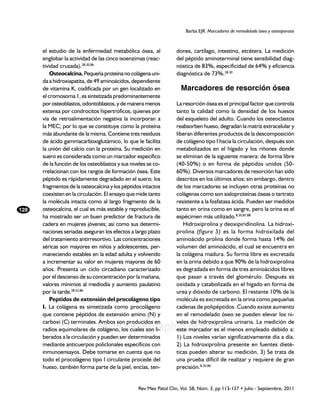 Barba EJR. Marcadores de remodelado óseo y osteoporosis



      el estudio de la enfermedad metabólica ósea, al              dones, cartílago, intestino, etcétera. La medición
      englobar la actividad de las cinco isoenzimas (reac-         del péptido aminoterminal tiene sensibilidad diag-
      tividad cruzada).28,30,86                                    nóstica de 83%, especificidad de 64% y eficiencia
          Osteocalcina. Pequeña proteína no colágena uni-          diagnóstica de 73%.28,30
      da a hidroxiapatita, de 49 aminoácidos, dependiente
      de vitamina K, codificada por un gen localizado en             Marcadores de resorción ósea
      el cromosoma 1, es sintetizada predominantemente
      por osteoblastos, odontoblastos, y de manera menos           La resorción ósea es el principal factor que controla
      extensa por condrocitos hipertróficos, quienes por           tanto la calidad como la densidad de los huesos
      vía de retroalimentación negativa la incorporan a            del esqueleto del adulto. Cuando los osteoclastos
      la MEC; por lo que se constituye como la proteína            reabsorben hueso, degradan la matriz extracelular y
      más abundante de la misma. Contiene tres residuos            liberan diferentes productos de la descomposición
      de ácido gammacarboxiglutámico, lo que le facilita           de colágeno tipo I hacia la circulación, después son
      la unión del calcio con la proteína. Su medición en          metabolizados en el hígado y los riñones donde
      suero es considerada como un marcador específico             se eliminan de la siguiente manera: de forma libre
      de la función de los osteoblastos y sus niveles se co-       (40-50%) o en forma de péptidos unidos (50-
      rrelacionan con los rangos de formación ósea. Este           60%). Diversos marcadores de resorción han sido
      péptido es rápidamente degradado en el suero; los            descritos en los últimos años; sin embargo, dentro
      fragmentos de la osteocalcina y los péptidos intactos        de los marcadores se incluyen otras proteínas no
      coexisten en la circulación. El ensayo que mide tanto        colágenas como son sialoproteínas óseas o tartrato
      la molécula intacta como al largo fragmento de la            resistente a la fosfatasa ácida. Pueden ser medidos
128   osteocalcina, el cual es más estable y reproducible,         tanto en orina como en sangre, pero la orina es el
      ha mostrado ser un buen predictor de fractura de             espécimen más utilizado.8,30,87,88
      cadera en mujeres jóvenes; así como sus determi-                Hidroxiprolina y deoxipiridinolina. La hidroxi-
      naciones seriadas aseguran los efectos a largo plazo         prolina (figura 5) es la forma hidroxilada del
      del tratamiento antirresortivo. Las concentraciones          aminoácido prolina donde forma hasta 14% del
      séricas son mayores en niños y adolescentes, per-            volumen del aminoácido, el cual se encuentra en
      maneciendo estables en la edad adulta y volviendo            la colágena madura. Su forma libre es excretada
      a incrementar su valor en mujeres mayores de 60              en la orina debido a que 90% de la hidroxiprolina
      años. Presenta un ciclo circadiano caracterizado             es degradada en forma de tres aminoácidos libres
      por el descenso de su concentración por la mañana,           que pasan a través del glomérulo. Después es
      valores mínimos al mediodía y aumento paulatino              oxidada y catabolizada en el hígado en forma de
      por la tarde.28,42,86                                        urea y dióxido de carbono. El restante 10% de la
          Peptidos de extensión del procolágeno tipo               molécula es excretada en la orina como pequeñas
      I. La colágena es sintetizada como procolágeno               cadenas de polipéptidos. Cuando existe aumento
      que contiene péptidos de extensión amino (N) y               en el remodelado óseo se pueden elevar los ni-
      carboxi (C) terminales. Ambos son producidos en              veles de hidroxiprolina urinaria. La medición de
                               www.medigraphic.org.mx
      radios equimolares de colágeno, los cuales son li-           este marcador es el menos empleado debido a:
      berados a la circulación y pueden ser determinados           1) Los niveles varían significativamente día a día.
      mediante anticuerpos policlonales específicos con            2) La hidroxiprolina presente en fuentes dieté-
      inmunoensayos. Debe tomarse en cuenta que no                 ticas pueden alterar su medición. 3) Se trata de
      todo el procolágeno tipo I circulante procede del            una prueba difícil de realizar y requiere de gran
      hueso, también forma parte de la piel, encías, ten-          precisión.8,30,86


                                                 Rev Mex Patol Clin, Vol. 58, Núm. 3, pp 113-137 • Julio - Septiembre, 2011
 
