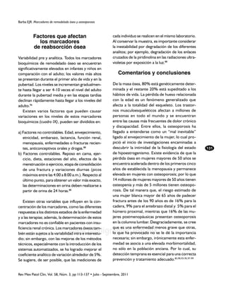 Barba EJR. Marcadores de remodelado óseo y osteoporosis



          Factores que afectan                                 cada individuo se realicen en el mismo laboratorio.
            los marcadores                                     Al conservar la muestra, es importante considerar
          de reabsorción ósea                                  la inestabilidad por degradación de los diferentes
                                                               analitos; por ejemplo, degradación de los enlaces
Variabilidad pre y analítica. Todos los marcadores             cruzados de la piridinolina en las radiaciones ultra-
bioquímicos de remodelado óseo se encuentran                   violetas por exposición a la luz.88
significativamente elevados en infantes y niños en
comparación con el adulto; los valores más altos                   Comentarios y conclusiones
se presentan durante el primer año de vida y en la
pubertad. Los niveles se incrementan gradualmen-               De la masa ósea, 80% está genéticamente deter-
te hasta llegar a ser 4-10 veces el nivel del adulto           minada y el restante 20% está supeditado a los
durante la pubertad media y en las etapas tardías              hábitos de vida. La pérdida de hueso relacionada
declinan rápidamente hasta llegar a los niveles del            con la edad es un fenómeno generalizado que
adulto.96                                                      afecta a la totalidad del esqueleto. Los trastor-
   Existen varios factores que pueden causar                   nos musculoesqueléticos afectan a millones de
variaciones en los niveles de estos marcadores                 personas en todo el mundo y se encuentran
bioquímicos (cuadro IX), pueden ser divididos en:              entre las causas más frecuentes de dolor crónico
                                                               y discapacidad. Entre ellos, la osteoporosis ha
a) Factores no controlables. Edad, envejecimiento,             llegado a entenderse como un “mal inevitable”
   etnicidad, embarazo, lactancia, función renal,              ligado al envejecimiento de la mujer, lo cual pro-
   menopausia, enfermedades o fracturas recien-                pició el inicio de investigaciones encaminadas a
   tes, anticonceptivos orales y drogas.88                     descubrir la intimidad de la fisiología del estado      131
b) Factores controlables. Reposo en cama, ejer-                de hipoestrogenismo. Existe evidencia de que la
   cicio, dieta, estaciones del año, efectos de la             pérdida ósea en mujeres mayores de 50 años se
   menstruación o ejercicio, etapa de consolidación            encuentra acelerada dentro de los primeros cinco
   de una fractura y variaciones diurnas (picos                años de establecida la menopausia y permanece
   máximos entre las 4:00 a 8:00 a.m.). Respecto al            elevada en mujeres con osteoporosis; por lo que
   último punto, para obtener un valor más exacto,             14 millones de mujeres mayores de 50 años tienen
   las determinaciones en orina deben realizarse a             osteopenia y más de 5 millones tienen osteopo-
   partir de orina de 24 horas.88                              rosis. De tal manera que, el riesgo estimado de
                                                               una mujer blanca mayor de 65 años de padecer
    Existen otras variables que influyen en la con-            fractura antes de los 90 años es de 16% para la
centración de los marcadores, como las diferentes              cadera, 9% para el antebrazo distal y 5% para el
respuestas a los distintos estadios de la enfermedad           húmero proximal, mientras que 16% de las mu-
y a las terapias; además, la determinación de estos            jeres postmenopáusicas presentan osteoporosis
marcadores no es confiable en pacientes con insu-              en la columna lumbar. Desgraciadamente, se cree
                                                               que es una enfermedad menos grave que otras,
                                    www.medigraphic.org.mx
ficiencia renal crónica. Los marcadores óseos tam-
bién están sujetos a la variabilidad intra e interestu-        lo que ha provocado no se le dé la importancia
dio; sin embargo, con las mejoras de los métodos               necesaria; sin embargo, irónicamente esta enfer-
técnicos, especialmente con la introducción de los             medad se asocia a una elevada morbimortalidad,
sistemas automatizados, se ha logrado mejorar el               no sólo en la población anciana. Por lo cual, su
coeficiente analítico de variación alrededor de 5%.            detección temprana es esencial para una correcta
Se sugiere, de ser posible, que las mediciones de              prevención y tratamiento adecuado.83,90,93-95,97-99


Rev Mex Patol Clin, Vol. 58, Núm. 3, pp 113-137 • Julio - Septiembre, 2011
 