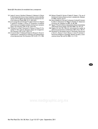 Barba EJR. Marcadores de remodelado óseo y osteoporosis


101.	Ivaska K, Lenora J, Gerdhem P Akesson K, Väänänen H, Obrant
                                    ,                                   105.	Delmas P Eastell R, Garnero P Seibel M, Stepan J. The use of
                                                                                       ,                      ,
     K. Serial assessment of serum bone metabolism markers identifies        biochemical markers of bone turnover in osteoporosis. Osteopor
     women with the highest rate of bone loss and osteoporosis risk.         Int 2000; (suppl 6): S2-S17.
     J Clin Endocrinol Metab 2008; 93 (7): 2622-2632.                   106.	Kanis J, Borgstrom F, De Laet C, Johansson H, Johnell O, Jonsson
102.	Ju H, Leung S, Brown B, Stringer M, Leigh S, Scherrer C, Shepard        B, Oden A, Zethraeusw N, Pfleger B, Khaltaev N. Assessment
     K, Jenkins D, Knudsen J, Cannon R. Comparison of analytical             of fracture risk. Osteopor Int 2005; 16: 581-589.
     performance and biological variability of three bone resorption    107.	Nguyen T, Pocock N, Eisman J. Interpretation of bone mineral density
     assays. Clin Chemistry 1997; 43 (9): 1570-1576.                         measurement and its change. J Clin Dens 2000; 3 (2): 107-119.
103.	Truchaud A, Le Neel T, Brochard H, Malvaux S, Moyon M, Ca-         108.	Nogués XS, Sorli MR, Villar JG. Instrumentos de medida de
     zaubiel M. New tools for laboratory design and management.              adherencia al tratamiento. An Med Intern 2007, 24 (3): 138-141.
     Clin Chemistry 1997; 43 (9): 1709-1715.                            109.	Doménech M, Hernández A, Ricós C, Minchinela J, García-Lario
104.	O´kane D, Ebert T, Hallaway B, Roberts S, Bhuiyan A, Tenner K.          J, Perich C, Álvarez V, Cava F, Biosca C, Simón M, Jiménez C.
     A laboratorian´s perspective on evaluation and implementation           Variaciones biológicas en patologías: Revisión de datos y conse-
     of new laboratory test. Clin Chemistry 1997; 43 (9): 1771-1780.         cuencias clínicas. Rev Lab Clin 2008; 1 (1): 17-23.




                                                                                                                                                    137




                                         www.medigraphic.org.mx



Rev Mex Patol Clin, Vol. 58, Núm. 3, pp 113-137 • Julio - Septiembre, 2011
 