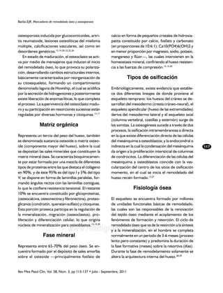Barba EJR. Marcadores de remodelado óseo y osteoporosis



osteoporosis inducida por glucocorticoides, artri-             calcio en forma de pequeños cristales de hidroxia-
tis reumatoide, lesiones osteolíticas del mieloma              patita constituido por calcio, fosfato y carbonato
múltiple, calcificaciones vasculares, así como en              (en proporciones de 10:6:1): Ca10(PO4)6(OH)2 y
desordenes genéticos.13,14,20-22,25,26                         en menor proporción por magnesio, sodio, potasio,
    En estado de maduración, el osteoclasto se acti-           manganeso y flúor—, las cuales intervienen en la
va por medio de mensajeros que inducen el inicio               homeostasis mineral, confiriendo al hueso resisten-
del remodelado óseo, lo que provoca su polariza-               cia a las fuerzas de compresión.13-15,20
ción, desarrollando cambios estructurales internos,
básicamente caracterizados por reorganización de                             Tipos de osificación
su citoesqueleto, formando un compartimiento
denominado laguna de Howship, el cual se acidifica             Embriológicamente, existe evidencia que estable-
por la secreción de hidrogeniones y posteriormente             ce dos diferentes lineajes de donde proviene el
existe liberación de enzimas líticas, lo que completa          esqueleto temprano: los huesos del cráneo se de-
el proceso. La supervivencia del osteoclasto madu-             sarrollan del mesodermo (cresta cráneo-neural), el
ro y su participación en resorciones sucesivas están           esqueleto apendicular (hueso de las extremidades)
reguladas por diversas hormonas y citoquinas.13,17             deriva del mesodermo lateral y el esqueleto axial
                                                               (columna vertebral, costillas y esternón) surge de
               Matriz orgánica                                 los somitas. La osteogénesis sucede a través de dos
                                                               procesos, la osificación intramembranosa o directa
Representa un tercio del peso del hueso, también               en la que existe diferenciación directa de las células
es denominada sustancia osteoide o matriz osteo-               del mesénquima a osteoblastos; y la endocondral o
ide (componente mayor del hueso), sobre la cual                indirecta en la cual la condensación del mesénquima      117
se depositan las sales minerales que constituyen la            da origen a la proliferación intersticial de columnas
matriz mineral ósea. Se caracteriza bioquímicamen-             de condrocitos. La diferenciación de las células del
te por estar formada por una mezcla de diferentes              mesénquima a osteoblastos coincide con la vas-
tipos de proteínas entre las que destaca el colágeno           cularización del centro de los sitios de osificación
en 90%, y de éste 95% es del tipo I y 5% del tipo              momento, en el cual se inicia el remodelado del
V; se dispone en forma de laminillas paralelas, for-           hueso recién formado.13,27
mando ángulos rectos con las laminillas contiguas,
lo que le confiere resistencia tensional. El restante                          Fisiología ósea
10% se encuentra constituido por glicoproteínas,
(osteocalcina, osteonectina y fibronectina), proteo-           El esqueleto se encuentra formado por millones
glicanos (condroitín, queratán-sulfato) y citoquinas.          de unidades funcionales básicas de remodelado,
Esta porción proteica participa en la regulación de            las cuales son las responsables de la renovación
la mineralización, migración (osteoclastos), pro-              del tejido óseo mediante el acoplamiento de los
liferación y diferenciación celular, lo que origina            fenómenos de formación y resorción. El ciclo de
núcleos de mineralización para osteoblastos.13-15,20           remodelado óseo que va de la resorción a la síntesis
                                    www.medigraphic.org.mx     y a la mineralización, en el hombre se completa
                  Fase mineral                                 normalmente en un periodo de 3-6 meses (proceso
                                                               lento pero constante) y predomina la duración de
Representa entre 65-70% del peso óseo. Se en-                  la fase formativa (meses) sobre la resortiva (días).
cuentra formado por el depósito de sales amorfas               Durante la fase de remodelamiento solamente se
sobre el osteoide —principalmente fosfato de                   altera la arquitectura interna del hueso.28,29


Rev Mex Patol Clin, Vol. 58, Núm. 3, pp 113-137 • Julio - Septiembre, 2011
 