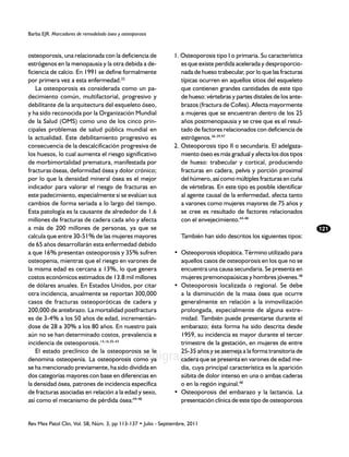 Barba EJR. Marcadores de remodelado óseo y osteoporosis



osteoporosis, una relacionada con la deficiencia de            1. Osteoporosis tipo I o primaria. Su característica
estrógenos en la menopausia y la otra debida a de-                es que existe perdida acelerada y desproporcio-
ficiencia de calcio. En 1991 se define formalmente                nada de hueso trabecular, por lo que las fracturas
por primera vez a esta enfermedad.32                              típicas ocurren en aquellos sitios del esqueleto
    La osteoporosis es considerada como un pa-                    que contienen grandes cantidades de este tipo
decimiento común, multifactorial, progresivo y                    de hueso: vértebras y partes distales de los ante-
debilitante de la arquitectura del esqueleto óseo,                brazos (fractura de Colles). Afecta mayormente
y ha sido reconocida por la Organización Mundial                  a mujeres que se encuentran dentro de los 25
de la Salud (OMS) como uno de los cinco prin-                     años postmenopausia y se cree que es el resul-
cipales problemas de salud pública mundial en                     tado de factores relacionados con deficiencia de
la actualidad. Este debilitamiento progresivo es                  estrógenos.36-39,97
consecuencia de la descalcificación progresiva de              2. Osteoporosis tipo II o secundaria. El adelgaza-
los huesos, lo cual aumenta el riesgo significativo               miento óseo es más gradual y afecta los dos tipos
de morbimortalidad prematura, manifestada por                     de hueso: trabecular y cortical, produciendo
fracturas óseas, deformidad ósea y dolor crónico;                 fracturas en cadera, pelvis y porción proximal
por lo que la densidad mineral ósea es el mejor                   del húmero, así como múltiples fracturas en cuña
indicador para valorar el riesgo de fracturas en                  de vértebras. En este tipo es posible identificar
este padecimiento, especialmente si se evalúan sus                al agente causal de la enfermedad, afecta tanto
cambios de forma seriada a lo largo del tiempo.                   a varones como mujeres mayores de 75 años y
Esta patología es la causante de alrededor de 1.6                 se cree es resultado de factores relacionados
millones de fracturas de cadera cada año y afecta                 con el envejecimiento.44-48
a más de 200 millones de personas, ya que se                                                                           121
calcula que entre 30-51% de las mujeres mayores                   También han sido descritos los siguientes tipos:
de 65 años desarrollarán esta enfermedad debido
a que 16% presentan osteoporosis y 35% sufren                  • 	Osteoporosis idiopática. Término utilizado para
osteopenia, mientras que el riesgo en varones de                  aquellos casos de osteoporosis en los que no se
la misma edad es cercana a 13%, lo que genera                     encuentra una causa secundaria. Se presenta en
costos económicos estimados de 13.8 mil millones                  mujeres premonopaúsicas y hombres jóvenes.48
de dólares anuales. En Estados Unidos, por citar               • 	Osteoporosis localizada o regional. Se debe
otra incidencia, anualmente se reportan 300,000                   a la disminución de la masa ósea que ocurre
casos de fracturas osteoporóticas de cadera y                     generalmente en relación a la inmovilización
200,000 de antebrazo. La mortalidad postfractura                  prolongada, especialmente de alguna extre-
es de 3-4% a los 50 años de edad, incrementán-                    midad. También puede presentarse durante el
dose de 28 a 30% a los 80 años. En nuestro país                   embarazo; ésta forma ha sido descrita desde
aún no se han determinado costos, prevalencia e                   1959, su incidencia es mayor durante el tercer
incidencia de osteoporosis.14,16,35-43                            trimestre de la gestación, en mujeres de entre
    El estado preclínico de la osteoporosis se le                 25-35 años y se asemeja a la forma transitoria de
                                    www.medigraphic.org.mx
denomina osteopenia. La osteoporosis como ya                      cadera que se presenta en varones de edad me-
se ha mencionado previamente, ha sido dividida en                 dia, cuya principal característica es la aparición
dos categorías mayores con base en diferencias en                 súbita de dolor intenso en una o ambas caderas
la densidad ósea, patrones de incidencia específica               o en la región inguinal.48
de fracturas asociadas en relación a la edad y sexo,           • 	Osteoporosis del embarazo y la lactancia. La
así como el mecanismo de pérdida ósea:44-48                       presentación clínica de este tipo de osteoporosis


Rev Mex Patol Clin, Vol. 58, Núm. 3, pp 113-137 • Julio - Septiembre, 2011
 