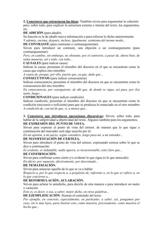 2. Conectores que estructuran las ideas: También sirven para argumentar la cohesión
pero, sobre todo, para explicar la estructura externa e interna del texto, los argumentos,
etc.
DE ADICIÓN (para añadir).
Su función es la de añadir nueva información o para reforzar lo dicho anteriormente
Y además, encima, después, incluso, igualmente, asimismo,del mismo modo...
DE CONTRASTE (para contrastar o contraargumentar).
Sirven para introducir un contraste, una objeción o un contraargumento (para
contraargumentar):
Pero, en cambio, sin embargo, no obstante, por el contrario, a pesar de, ahora bien, de
todas maneras, así y todo, con todo...
CAUSALES (para indicar causa)
Indican la causa; presentan el miembro del discurso en el que se encuentran como la
causa que explica otro miembro
A causa de, porque, por ello, puesto que, ya que, dado que...
CONSECUTIVOS (para indicar consecuencia).
Indican consecuencia; presentan el miembro del discurso en que se encuentran como la
consecuencia del otro miembro
En consecuencia, por consiguiente, de ahí que, de donde se sigue, así pues, por (lo)
tanto, luego...
CONDICIONALES (para indicar condición)
Indican condición; presentan el miembro del discurso en que se encuentran como la
condición (necesaria o suficiente) para que se produzca lo enunciado en el otro miembro
A condición de, con tal de que, si, a menos que...
3. Conectores que introducen operaciones discursivas: Sirven, sobre todo, para
hablar de la subjetividad u objetividad del texto. Algunos también para los argumentos.
DE EXPRESIÓN DEL PUNTO DE VISTA.
Sirven para expresar el punto de vista del emisor, de manera que lo que sigue a
continuación del marcador será algo suscrito por él:
En mi opinión, a mi juicio, según considero, tengo para mí, a mi entender...
DE MANIFESTACIÓN DE CERTEZA.
Sirven para introducir el punto de vista del emisor, expresando certeza sobre lo que se
dice a continuación:
Es evidente, es indudable, nadie ignora, es incuestionable, está claro que...
DE CONFIRMACIÓN.
Sirven para confirmar como cierto y/o evidente lo que sigue (o lo que antecede):
En efecto, por supuesto, efectivamente, por descontado...
DE TEMATIZACIÓN.
Sirven para anunciar aquello de lo que se va a hablar
Respecto a, por lo que respecta a, a propósito de, referente a, en lo que se refiere a, en
lo que concierne a...
DE REFORMULACIÓN, ACLARACIÓN.
Sirven para aclarar lo antedicho, para decirlo de otra manera o para introducir un matiz
o variación
Esto es, es decir, o sea, a saber, mejor dicho, en otras palabras...
DE EJEMPLIFICACIÓN: Ilustran el contenido del texto.
Por ejemplo, en concreto, especialmente, en particular, a saber, así, pongamos por
caso, sin ir más lejos, para ilustrar esto, como muestra, precisamente, como muestra el
hecho que...
 