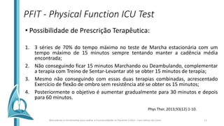 PFIT - Physical Function ICU Test
• Possibilidade de Prescrição Terapêutica:
1. 3 séries de 70% do tempo máximo no teste de Marcha estacionária com um
tempo máximo de 15 minutos sempre tentando manter a cadência média
encontrada;
2. Não conseguindo ficar 15 minutos Marchando ou Deambulando, complementar
a terapia com Treino de Sentar-Levantar até se obter 15 minutos de terapia;
3. Mesmo não conseguindo com essas duas terapias combinadas, acrescentado
Exercício de flexão de ombro sem resistência até se obter os 15 minutos;
4. Posteriormente o objetivo é aumentar gradualmente para 30 minutos e depois
para 60 minutos.
Phys Ther. 2013;93(12):1-10.
Marcadores e Ferramentas para avaliar a Funcionalidade no Paciente Crítico - Caio Veloso da Costa 11
 