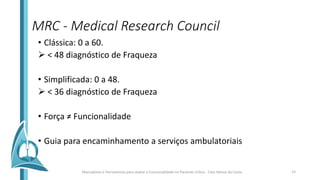 MRC - Medical Research Council
• Clássica: 0 a 60.
 < 48 diagnóstico de Fraqueza
• Simplificada: 0 a 48.
 < 36 diagnóstico de Fraqueza
• Força ≠ Funcionalidade
• Guia para encaminhamento a serviços ambulatoriais
Marcadores e Ferramentas para avaliar a Funcionalidade no Paciente Crítico - Caio Veloso da Costa 15
 
