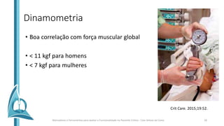 Dinamometria
• Boa correlação com força muscular global
• < 11 kgf para homens
• < 7 kgf para mulheres
Crit Care. 2015;19:52.
Marcadores e Ferramentas para avaliar a Funcionalidade no Paciente Crítico - Caio Veloso da Costa 18
 