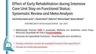 • Mobilização Precoce NÃO é associada: Melhora em desfechos como Força
Muscular, Qualidade de Vida e Funcionalidade;
• Aumento da Capacidade Funcional – Deambulação sem assistência.
• Estudos utilizaram escalas de avaliação funcional não específicas!!
• Estudos de moderada qualidade.
Marcadores e Ferramentas para avaliar a Funcionalidade no Paciente Crítico - Caio Veloso da Costa 3
 