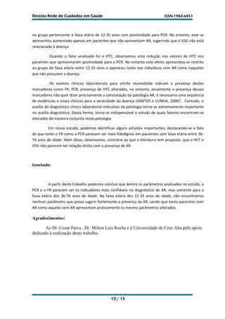 Revista Rede de Cuidados em Saúde                                            ISSN-1982-6451




no grupo pertencente à faixa etária de 12-35 anos com positividade para PCR. No entanto, este se
apresentou aumentado apenas em pacientes que não apresentam AR, sugerindo que o VSG não está
relacionado à doença.

          Quando o fator analisado foi o HTC, observamos uma redução nos valores de HTC nos
pacientes que apresentaram positividade para a PCR. No entanto este efeito apresentou-se restrito
ao grupo de faixa etária entre 12-35 anos e apareceu tanto nos indivíduos com AR como naqueles
que não possuíam a doença.

           Os exames clínicos laboratoriais para artrite reumatóide indicam a presença destes
marcadores como FR, PCR, presença de HTC alterados, no entanto, atualmente a presença desses
marcadores não quer dizer precisamente a constatação da patologia AR, é necessária uma seqüência
de evidências e sinais clínicos para a veracidade da doença (SANTOS e CUNHA, 2000)7. Contudo, o
auxílio do diagnóstico clínico laboratorial indicativo da patologia torna-se extremamente importante
no auxílio diagnóstico. Desta forma, torna-se indispensável o estudo de quais fatores encontram-se
alterados de maneira conjunta nesta patologia.

         Em nosso estudo, podemos identificar alguns achados importantes, destacando-se o fato
de que tanto o FR como a PCR parecem ser mais fidedignos em pacientes com faixa etária entre 36-
76 anos de idade. Além disso, observamos, contrário ao que a literatura tem proposto, que o HCT e
VSG não parecem ter relação direta com a presença de AR.



Conclusão:



          A partir deste trabalho podemos concluir que dentre os parâmetros analisados no estudo, a
PCR e o FR parecem ser os indicadores mais confiáveis no diagnóstico de AR, mas somente para a
faixa etária dos 36-76 anos de idade. Na faixa etária dos 12-35 anos de idade, não encontramos
nenhum parâmetro que possa sugerir fortemente a presença da AR, sendo que tanto pacientes com
AR como aqueles sem AR apresentam praticamente os mesmo parâmetros alterados.

Agradecimentos:

       Ao Dr. Cezar Paiva , Dr. Milton Luis Rocha e à Universidade de Cruz Alta pelo apoio
dedicado à realização deste trabalho.




                                             10 / 15
 