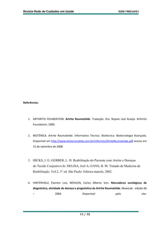 Revista Rede de Cuidados em Saúde                                        ISSN-1982-6451




Referências:




   1. ARTHRITIS FOUNDATION. Artrite Reumatóide. Tradução: Dra. Rejane Leal Araújo. Arthritis
       Foundation, 2000.


   2. BIOTÉNICA. Artrite Reumatóide. Informativo Técnico. Biotécnica: Biotecnologia Avançada.
       Disponível em http://www.biotecnicaltda.com.br/informes/AtriteReumatoide.pdf acesso em
       15 de setembro de 2008.



   3. HICKS, J. E; GERBER, L. H. Reabilitação do Paciente com Artrite e Doenças
       do Tecido Conjuntivo.In: DELISA, Joel A; GANS, B. M. Tratado de Medicina de
       Reabilitação. Vol.2, 3° ed. São Paulo: Editora manole, 2002.


   4. HINTERHOLZ, Éverton Luís, MÜHLEN, Carlos Alberto Von. Marcadores sorológicos de
       diagnóstico, atividade de doença e prognóstico da Artrite Reumatóide. NewsLab - edição 66
       –                2004.                Disponível                pelo                site:




                                           11 / 15
 
