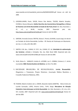 Revista Rede de Cuidados em Saúde                                             ISSN-1982-6451




      www.newslab.com.br/newslab/ed_anteriores/66/MARCADORES.pdf Acesso em abril de
      2009.



   5. LOUZADA-JUNIOR, Paulo.; SOUZA, Branca Dias Batista.; TOLEDO, Roberto Acayaba.;
      CICONELLI, Rozana Mesquita. Análise Descritiva das Características Demográficas e Clínicas
      de Pacientes com Artrite Reumatóide no Estado de São Paulo, Brasil. Ver. Bras. Reumatol. v.
      47,      n.2,     p.     84-90,       mar/abr,     2007.      Disponível       pelo      site:
      http://www.scielo.br/pdf/rbr/v47n2/02.pdf. Acesso em abril de 2009.



   6. SANTONI, Fernanda Censoni; FREITAS, Silvana C. Pereira; OLIVEIRA, Jussara (org). de vida de
      um Portador de Artrite Reumatóide. Curitiba – PR: Revista de Fisioterapia em Movimento.
      Jan-mar, n.1 v.20, p.101-108, 2007.


   7. SANTOS, V.M. dos.;. CUNHA, S.F. DE C. da.; CUNHA, D.F. da. Velocidade de sedimentação
      das hemácias: utilidade e limitações. Rev. Ass. Med. Brasil 2000. Disponível pelo site:
      www.scielo.br/pdf/ramb/v46n3/3082.pdf. Acesso em abril de 2009.



   8. SILVA, Raíssa G.; VANNUCCI, Andréa B.; LATORRE, Luiz C.; ZERBINI, Cristiano A. F. Artrite
      reumatóide. RBM: Revista Brasileira de Medicina. vol. 60, nº 8, 2003.


   9. SOCIEDADE        BRASILEIRA           DE   REUMATOLOGIA.           Artrite     Reumatóide:
      Diagnóstico e Tratamento. Projeto Diretrizes: Associação Médica Brasileira e
      Conselho Federal de Medicina, 2002.




   10. TEIXEIRA, Roberto Cordeiro de A.; JÚNIOR, Alexandre Gabriel.;MARTINS, Maria Cristina de
      Lourdes Conceição.; LOPES, Antonio Carlos.; TUFIK, Sérgio. Marcadores de Ativação
      Endotelial e Auto-Anticorpos na Artrite Reumatóide. Ver. Brás. Reumatol, v. 47, n.6, p. 411-
      417, nov/dez, 2007. Disponível pelo site: www.scielo.br/pdf/rbr/v47n6/03.pdf. Acesso em
      abril de 2009.




                                             12 / 15
 