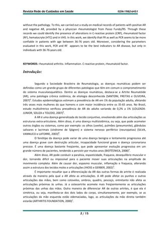 Revista Rede de Cuidados em Saúde                                             ISSN-1982-6451




without the pathology. To this, we carried out a study on medical records of patients with positive AR
and negative AR, provided by a physician rheumatologist from Passo Fundo/RS. Through these
records we could identify the presence of alterations in C-reactive protein (CRP), rheumatoid factor
(RF), hematocryte (HTC) and in VHS. In this work, we identify that FR as well as PCR seems to be more
confiable in patients with age between 36-76 years old. Moreover, considering the parameters
evaluated in this work, PCR and RF appears to be the best indicators to AR disease, but only in
individuals with 36-76 years old.



KEYWORDS: rheumatoid arthritis. Inflammation. C-reactive protein, rheumatoid factor.

Introdução:


          Segundo a Sociedade Brasileira de Reumatologia, as doenças reumáticas podem ser
definidas como um grande grupo de diferentes patologias que têm em comum o comprometimento
do sistema musculoesquelético. Dentre as doenças reumáticas, destaca-se a Artrite Reumatóide
(AR), uma patologia crônica sistêmica, de etiologia desconhecida (SANTONI, FREITAS e OLIVEIRA,
2007)6. Estudos epidemiológicos estimam a prevalência de AR em 1% da população adulta, afetando
três vezes mais mulheres do que homens e com maior incidência entre os 35-65 anos. No Brasil,
estudo multicêntrico verificou prevalência de AR do adulto variando de 0,2% a 1% (LOUZADA-
JUNIOR, SOUZA e TOLEDO, 2007)5.
          A AR é uma doença generalizada do tecido conjuntivo, envolvendo além das articulações as
estruturas extra-articulares. Além disso, é uma doença multisistêmica, ou seja, que pode acometer
outros órgãos ou sistemas, como por exemplo: os olhos (uveíte), pulmões (pneumonite), glândulas
salivares e lacrimais (síndrome de Sjögren) e sistema nervoso periférico (neuropatias) (SILVA,
VANNUCCI e LATORRE, 2003)8.
          O fenótipo da doença pode variar de uma doença benigna e lentamente progressiva até
uma doença grave com destruição articular, incapacidade funcional grave e doença coronariana
precoce. É uma doença bastante freqüente, que pode apresentar evolução progressiva em um
grande número de pacientes, tendendo a persistir por muitos anos (BIOTÉCNICA, 2008)2.
          Além disso, AR pode conduzir a paralisia, espasticidade, fraqueza, desequilíbrio muscular e
dor, tornando difícil ou impossível para o paciente mover suas articulações na amplitude de
movimento completa. Além de causar dor, espasmo muscular, inflamação e fraqueza, alterando
assim a estrutura dos tecidos moles e articulações (HICKS e GERBER, 2002)3.
          É importante ressaltar que a diferenciação da AR das outras formas de artrite é realizada
através da maneira pela qual a AR afeta as articulações. A AR pode afetar os punhos e outras
articulações das mãos, bem como cotovelos, ombros, quadris, pescoço, entretanto não afeta as
articulações próximas às unhas. Já a osteoartrite acomete mais freqüentemente as articulações
próximas das unhas das mãos. Outra maneira de diferenciar AR de outras artrites, é que ela é
simétrica, ou seja, manifesta-se dos dois lados do corpo, simultaneamente, por exemplo, se as
articulações da mão esquerda estão edemaciadas, logo, as articulações da mão direita também
estarão (ARTHRITIS FOUNDATION, 2000)1.



                                               2 / 15
 