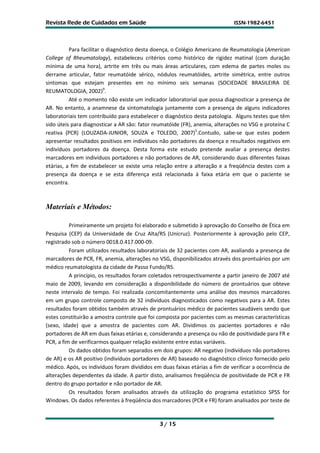 Revista Rede de Cuidados em Saúde                                            ISSN-1982-6451




          Para facilitar o diagnóstico desta doença, o Colégio Americano de Reumatologia (American
College of Rheumatology), estabeleceu critérios como histórico de rigidez matinal (com duração
mínima de uma hora), artrite em três ou mais áreas articulares, com edema de partes moles ou
derrame articular, fator reumatóide sérico, nódulos reumatóides, artrite simétrica, entre outros
sintomas que estejam presentes em no mínimo seis semanas (SOCIEDADE BRASILEIRA DE
REUMATOLOGIA, 2002)9.
          Até o momento não existe um indicador laboratorial que possa diagnosticar a presença de
AR. No entanto, a anamnese da sintomatologia juntamente com a presença de alguns indicadores
laboratoriais tem contribuído para estabelecer o diagnóstico desta patologia. Alguns testes que têm
sido úteis para diagnosticar a AR são: fator reumatóide (FR), anemia, alterações no VSG e proteína C
reativa (PCR) (LOUZADA-JUNIOR, SOUZA e TOLEDO, 2007)5.Contudo, sabe-se que estes podem
apresentar resultados positivos em indivíduos não portadores da doença e resultados negativos em
indivíduos portadores da doença. Desta forma este estudo pretende avaliar a presença destes
marcadores em indivíduos portadores e não portadores de AR, considerando duas diferentes faixas
etárias, a fim de estabelecer se existe uma relação entre a alteração e a freqüência destes com a
presença da doença e se esta diferença está relacionada à faixa etária em que o paciente se
encontra.



Materiais e Métodos:

          Primeiramente um projeto foi elaborado e submetido à aprovação do Conselho de Ética em
Pesquisa (CEP) da Universidade de Cruz Alta/RS (Unicruz). Posteriormente à aprovação pelo CEP,
registrado sob o número 0018.0.417.000-09.
          Foram utilizados resultados laboratoriais de 32 pacientes com AR, avaliando a presença de
marcadores de PCR, FR, anemia, alterações no VSG, disponibilizados através dos prontuários por um
médico reumatologista da cidade de Passo Fundo/RS.
          A princípio, os resultados foram coletados retrospectivamente a partir janeiro de 2007 até
maio de 2009, levando em consideração a disponibilidade do número de prontuários que obteve
neste intervalo de tempo. Foi realizada concomitantemente uma análise dos mesmos marcadores
em um grupo controle composto de 32 indivíduos diagnosticados como negativos para a AR. Estes
resultados foram obtidos também através de prontuários médico de pacientes saudáveis sendo que
estes constituirão a amostra controle que foi composta por pacientes com as mesmas características
(sexo, idade) que a amostra de pacientes com AR. Dividimos os pacientes portadores e não
portadores de AR em duas faixas etárias e, considerando a presença ou não de positividade para FR e
PCR, a fim de verificarmos qualquer relação existente entre estas variáveis.
          Os dados obtidos foram separados em dois grupos: AR negativo (indivíduos não portadores
de AR) e os AR positivo (indivíduos portadores de AR) baseado no diagnóstico clínico fornecido pelo
médico. Após, os indivíduos foram divididos em duas faixas etárias a fim de verificar a ocorrência de
alterações dependentes da idade. A partir disto, analisamos freqüência de positividade de PCR e FR
dentro do grupo portador e não portador de AR.
          Os resultados foram analisados através da utilização do programa estatístico SPSS for
Windows. Os dados referentes à freqüência dos marcadores (PCR e FR) foram analisados por teste de


                                               3 / 15
 