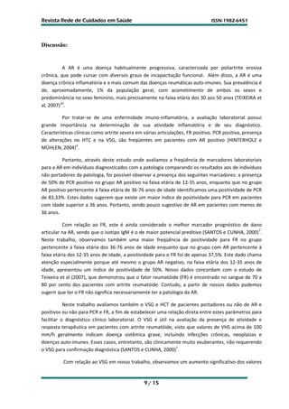 Revista Rede de Cuidados em Saúde                                               ISSN-1982-6451




Discussão:


          A AR é uma doença habitualmente progressiva, caracterizada por poliartrite erosiva
crônica, que pode cursar com diversos graus de incapacitação funcional. Além disso, a AR é uma
doença crônica inflamatória e a mais comum das doenças reumáticas auto-imunes. Sua prevalência é
de, aproximadamente, 1% da população geral, com acometimento de ambos os sexos e
predominância no sexo feminino, mais precisamente na faixa etária dos 30 aos 50 anos (TEIXEIRA et
al, 2007)10.

          Por tratar-se de uma enfermidade imuno-inflamatória, a avaliação laboratorial possui
grande importância na determinação de sua atividade inflamatória e de seu diagnóstico.
Características clínicas como artrite severa em várias articulações, FR positivo, PCR positiva, presença
de alterações no HTC e na VSG, são freqüentes em pacientes com AR positivo (HINTERHOLZ e
MÜHLEN, 2004)4.

          Portanto, através deste estudo onde avaliamos a freqüência de marcadores laboratoriais
para a AR em indivíduos diagnosticados com a patologia comparando os resultados aos de indivíduos
não portadores da patologia, foi possível observar a presença dos seguintes marcadores: a presença
de 50% de PCR positivo no grupo AR positivo na faixa etária de 12-35 anos, enquanto que no grupo
AR positivo pertencente à faixa etária de 36-76 anos de idade identificamos uma positividade de PCR
de 83,33%. Estes dados sugerem que existe um maior índice de positividade para PCR em pacientes
com idade superior a 36 anos. Portanto, sendo pouco sugestivo de AR em pacientes com menos de
36 anos.

          Com relação ao FR, este é ainda considerado o melhor marcador prognóstico de dano
articular na AR, sendo que o isotipo IgM é o de maior potencial preditivo (SANTOS e CUNHA, 2000)7.
Neste trabalho, observamos também uma maior freqüência de positividade para FR no grupo
pertencente à faixa etária dos 36-76 anos de idade enquanto que no grupo com AR pertencente à
faixa etária dos 12-35 anos de idade, a positividade para o FR foi de apenas 37,5%. Este dado chama
atenção especialmente porque até mesmo o grupo AR negativo, na faixa etária dos 12-35 anos de
idade, apresentou um índice de positividade de 50%. Nosso dados concordam com o estudo de
Teixeira et al (2007), que demonstrou que o fator reumatóide (FR) é encontrado no sangue de 70 a
80 por cento dos pacientes com artrite reumatóide. Contudo, a partir de nossos dados podemos
sugerir que ter o FR não significa necessariamente ter a patologia da AR.

           Neste trabalho avaliamos também o VSG e HCT de pacientes portadores ou não de AR e
positivos ou não para PCR e FR, a fim de estabelecer uma relação direta entre estes parâmetros para
facilitar o diagnóstico clínico laboratorial. O VSG é útil na avaliação da presença de atividade e
resposta terapêutica em pacientes com artrite reumatóide, visto que valores de VHS acima de 100
mm/h geralmente indicam doença sistêmica grave, incluindo infecções crônicas, neoplasias e
doenças auto-imunes. Esses casos, entretanto, são clinicamente muito exuberantes, não requerendo
o VSG para confirmação diagnóstica (SANTOS e CUNHA, 2000)7.

          Com relação ao VSG em nosso trabalho, observamos um aumento significativo dos valores


                                                9 / 15
 