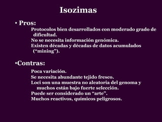 Isozimas
• Pros:
Protocolos bien desarrollados con moderado grado de
dificultad.
No se necesita información genómica.
Existen décadas y décadas de datos acumulados
(“mining”).
•Contras:
Poca variación.
Se necesita abundante tejido fresco.
Loci son una muestra no aleatoria del genoma y
muchos están bajo fuerte selección.
Puede ser considerado un “arte”.
Muchos reactivos, químicos peligrosos.
 