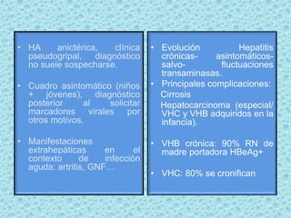 • HA anictérica, clínica
pseudogripal, diagnóstico
no suele sospecharse.
• Cuadro asintomático (niños
+ jóvenes), diagnóstico
posterior al solicitar
marcadores virales por
otros motivos.
• Manifestaciones
extrahepáticas en el
contexto de infección
aguda: artritis, GNF…
• Evolución Hepatitis
crónicas- asintomáticos-
salvo- fluctuaciones
transaminasas.
• Principales complicaciones:
Cirrosis
Hepatocarcinoma (especial/
VHC y VHB adquiridos en la
infancia).
• VHB crónica: 90% RN de
madre portadora HBeAg+
• VHC: 80% se cronifican
 
