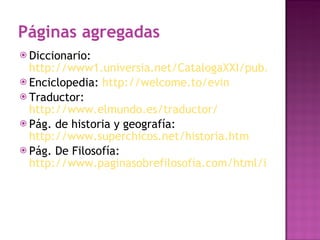 Páginas agregadas  Diccionario:  http://www1.universia.net/CatalogaXXI/pub/ir.asp?IdURL=139177&IDC=10010&IDP=CL&IDI=1 Enciclopedia:  http://welcome.to/evin   Traductor:  http://www.elmundo.es/traductor/   Pág. de historia y geografía:  http://www.superchicos.net/historia.htm   Pág. De Filosofía:  http://www.paginasobrefilosofia.com/html/index.html   