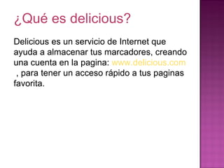 ¿Qué es delicious? Delicious es un servicio de Internet que ayuda a almacenar tus marcadores, creando una cuenta en la pagina:  www.delicious.com   , para tener un acceso rápido a tus paginas favorita.  